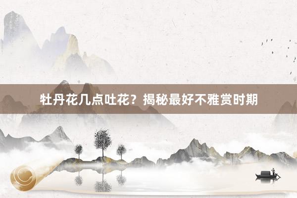 牡丹花几点吐花?揭秘最好不雅赏时期